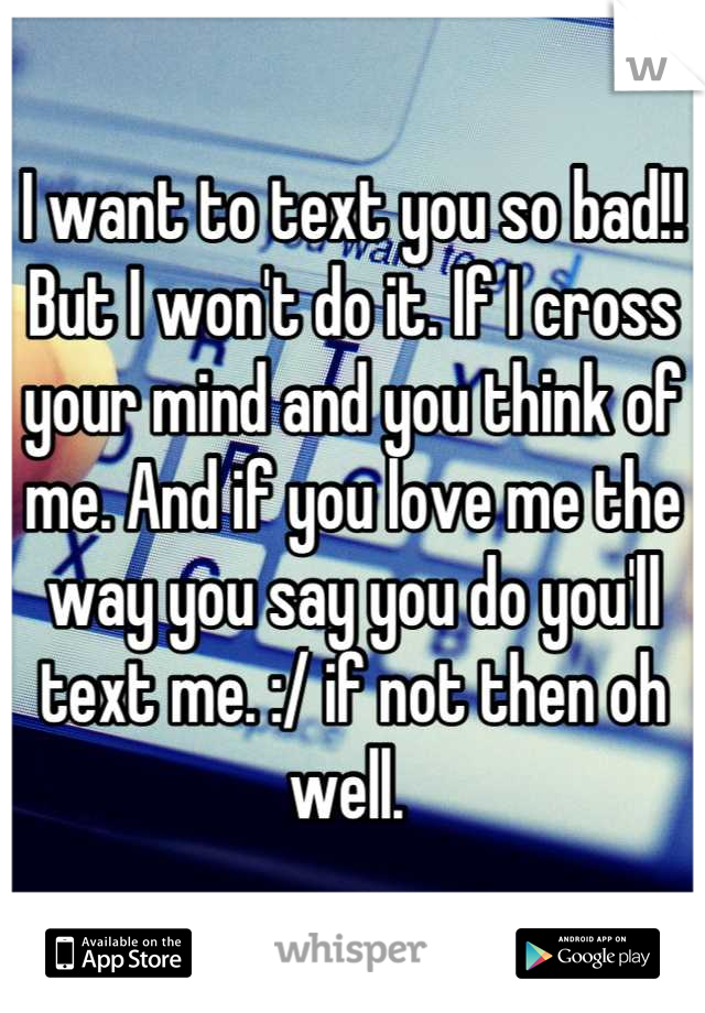 I want to text you so bad!! But I won't do it. If I cross your mind and you think of me. And if you love me the way you say you do you'll text me. :/ if not then oh well. 