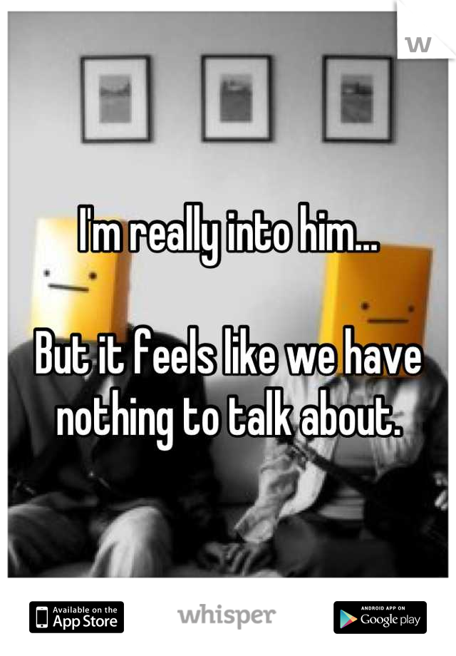 I'm really into him…

But it feels like we have nothing to talk about.