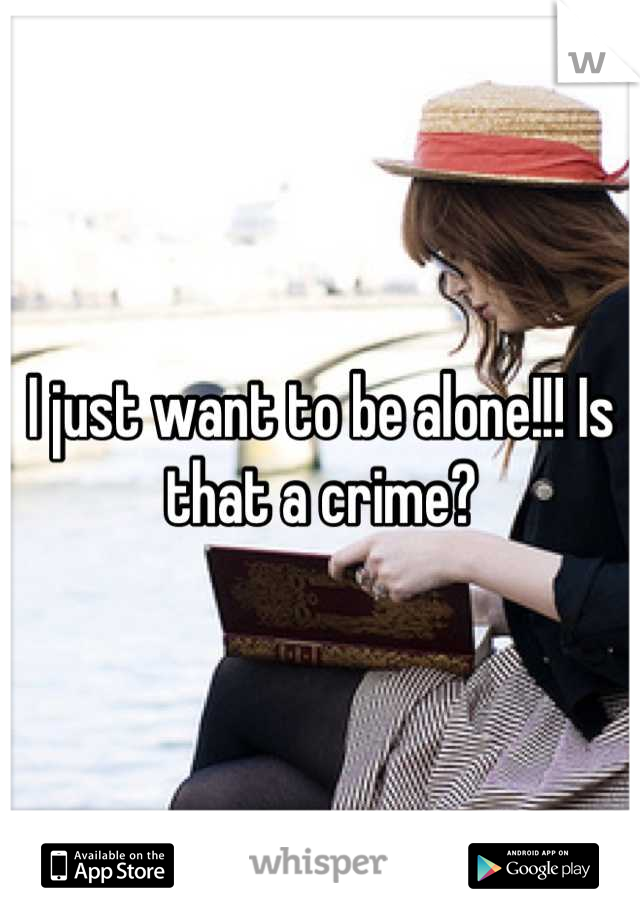 I just want to be alone!!! Is that a crime?
