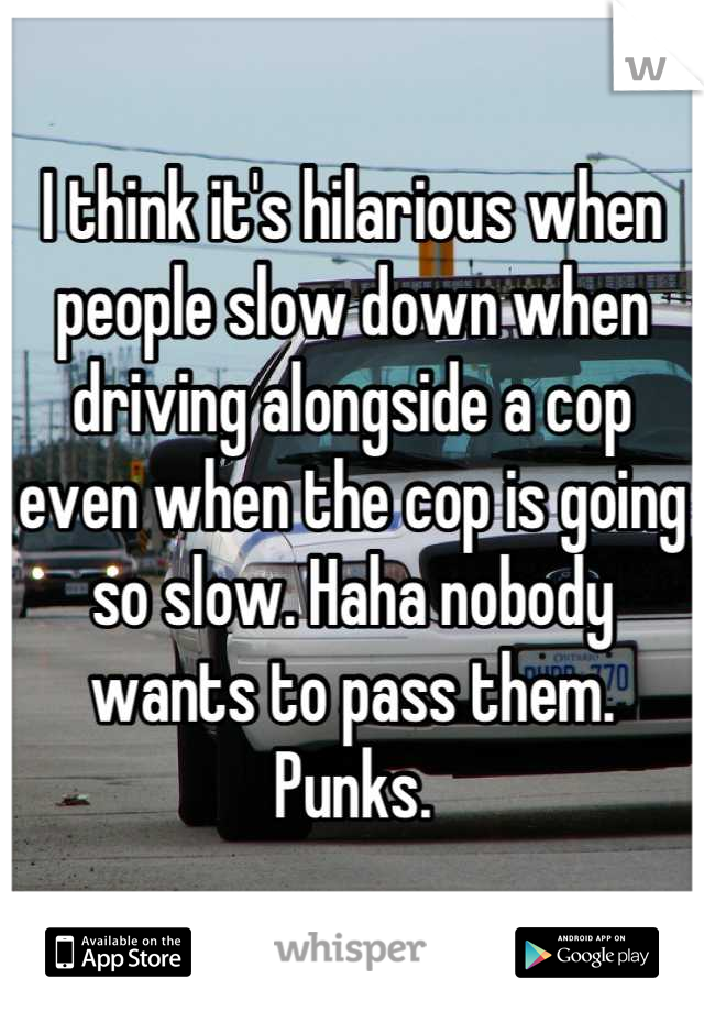 I think it's hilarious when people slow down when driving alongside a cop even when the cop is going so slow. Haha nobody wants to pass them. Punks.