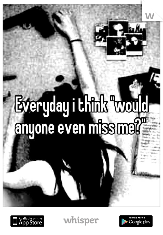 Everyday i think "would anyone even miss me?" 