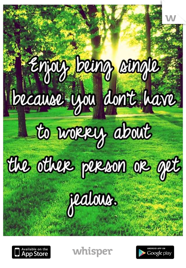 Enjoy being single because you don't have to worry about 
the other person or get jealous.