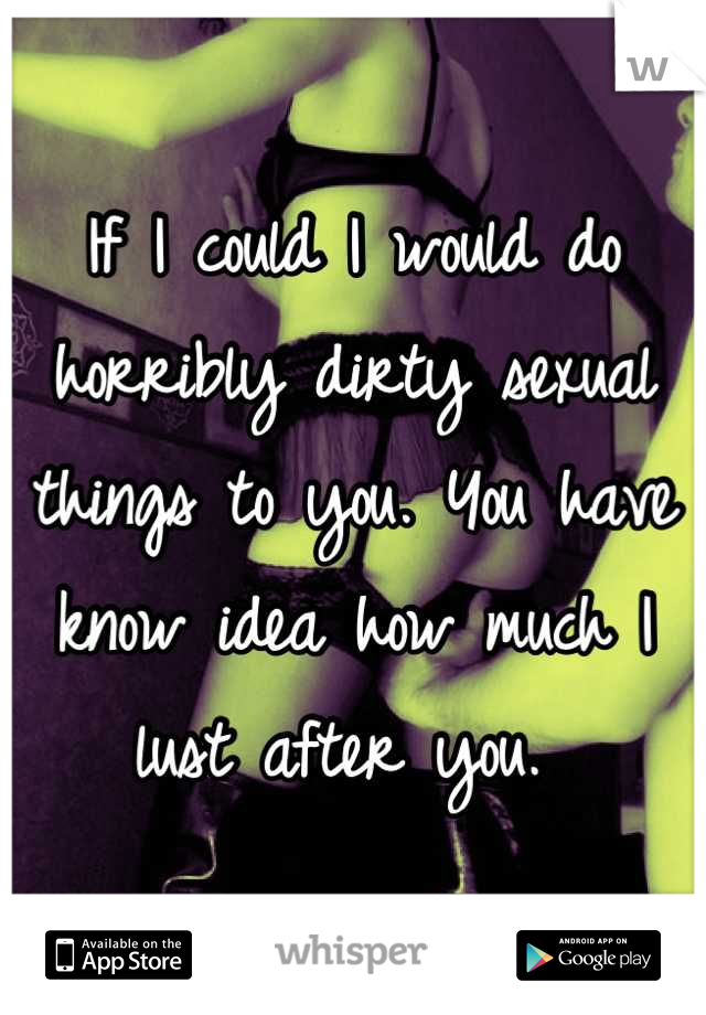 If I could I would do horribly dirty sexual things to you. You have know idea how much I lust after you. 