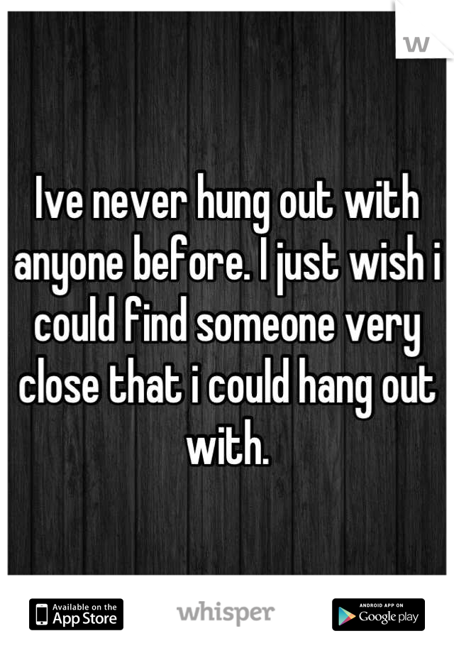Ive never hung out with anyone before. I just wish i could find someone very close that i could hang out with.