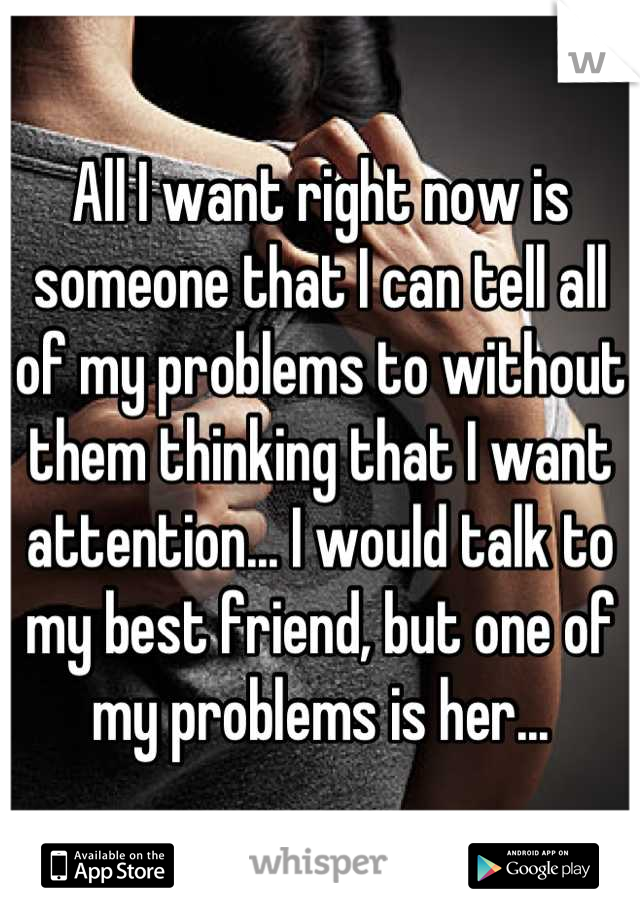 All I want right now is someone that I can tell all of my problems to without them thinking that I want attention... I would talk to my best friend, but one of my problems is her...