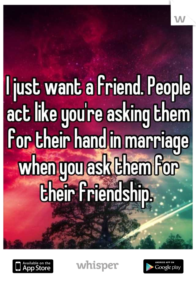I just want a friend. People act like you're asking them for their hand in marriage when you ask them for their friendship. 
