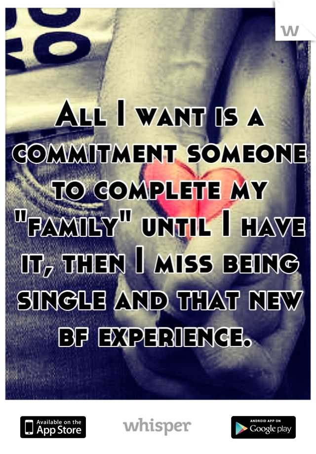 All I want is a commitment someone to complete my "family" until I have it, then I miss being single and that new bf experience. 