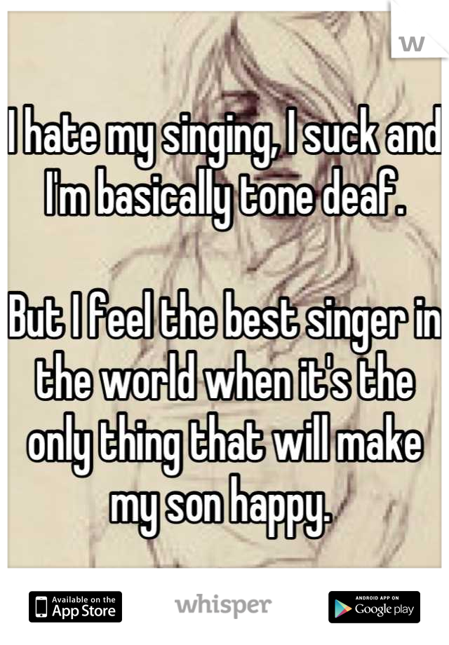 I hate my singing, I suck and I'm basically tone deaf. 

But I feel the best singer in the world when it's the only thing that will make my son happy. 