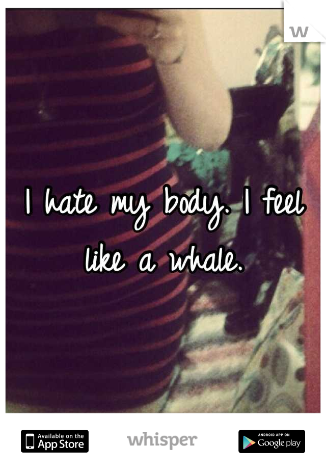 I hate my body. I feel like a whale.