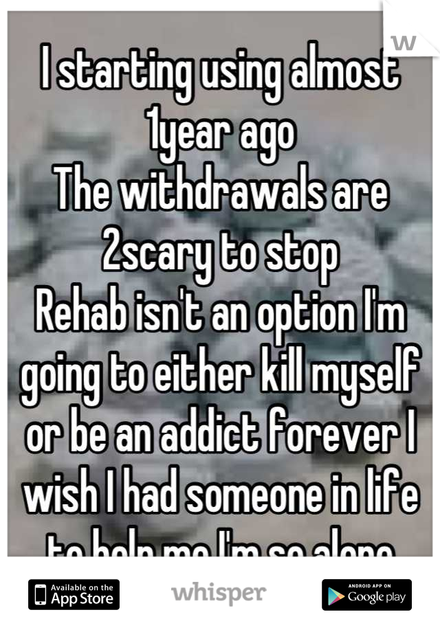 I starting using almost 1year ago
The withdrawals are 2scary to stop 
Rehab isn't an option I'm going to either kill myself or be an addict forever I wish I had someone in life to help me I'm so alone