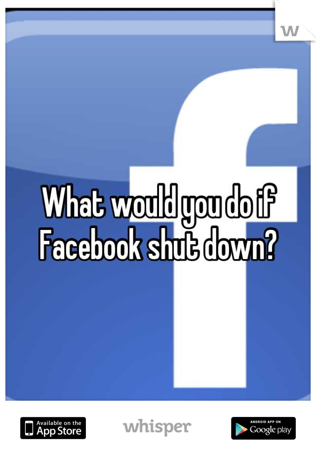 What would you do if Facebook shut down?