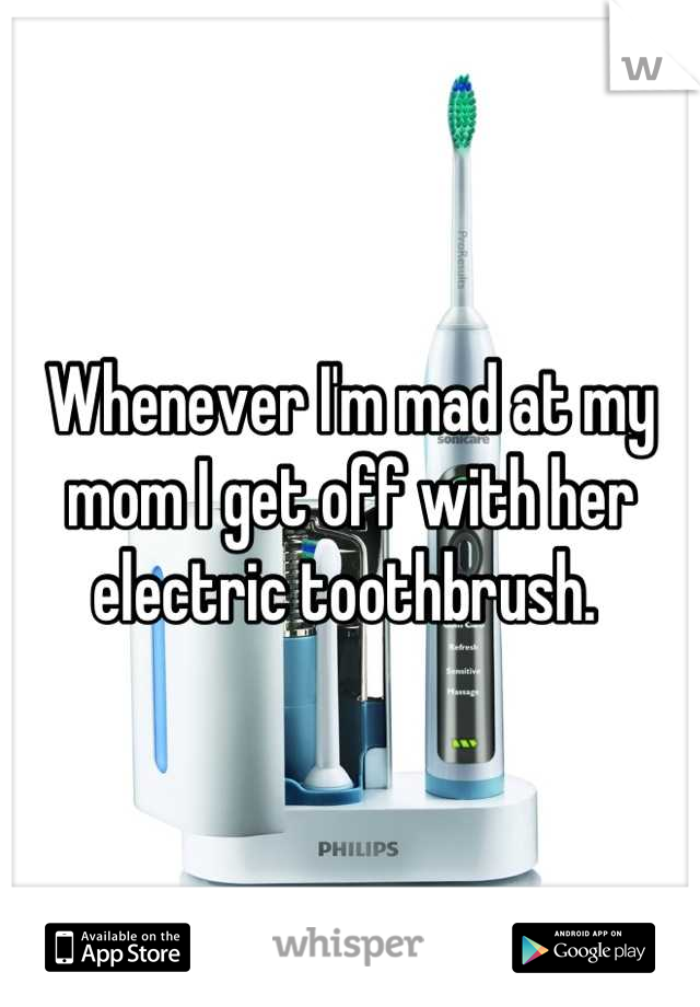 Whenever I'm mad at my mom I get off with her electric toothbrush. 