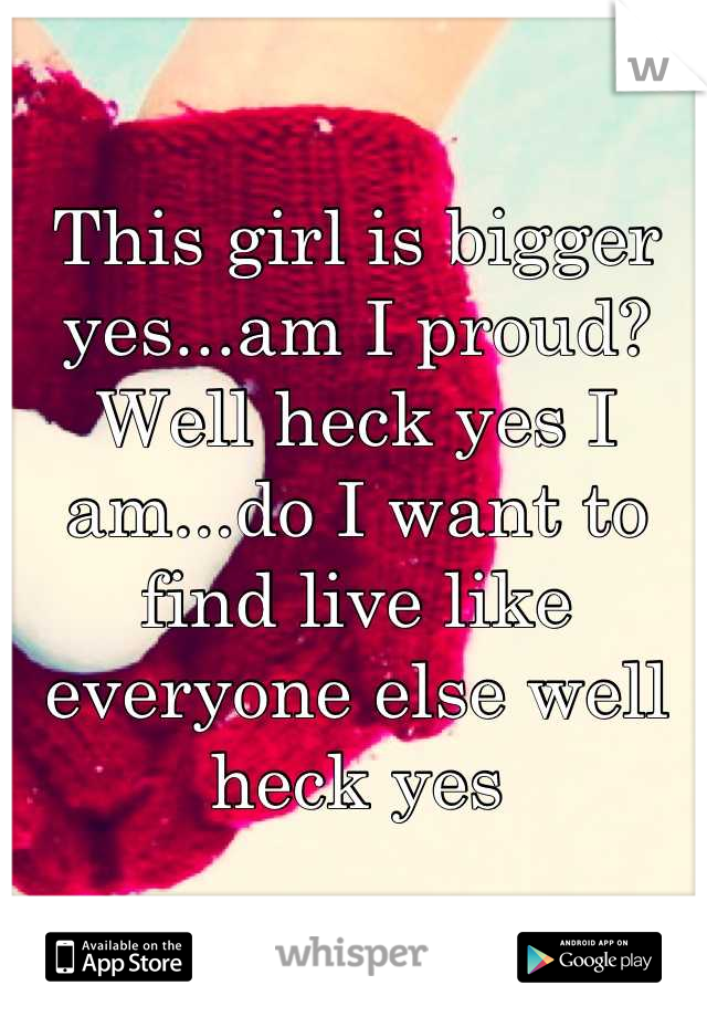 This girl is bigger yes...am I proud? Well heck yes I am...do I want to find live like everyone else well heck yes