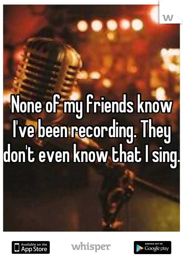 None of my friends know I've been recording. They don't even know that I sing. 