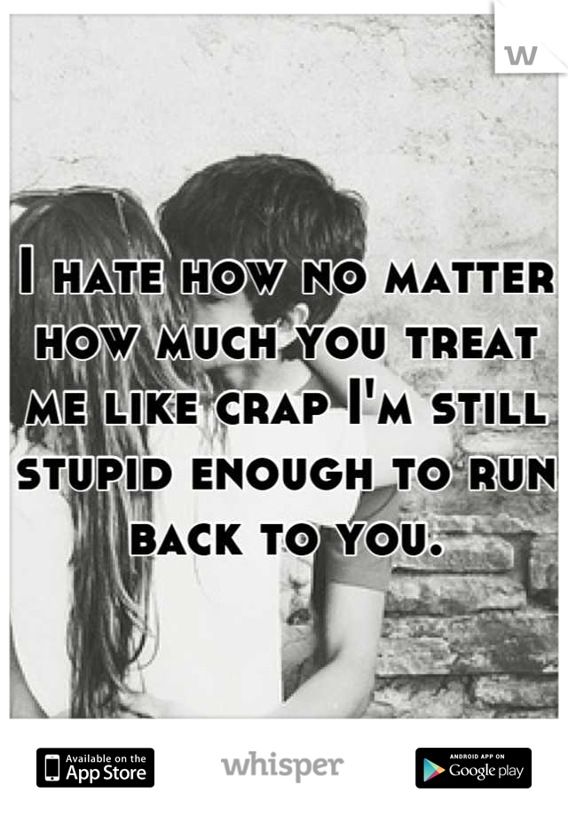 I hate how no matter 
how much you treat 
me like crap I'm still
stupid enough to run 
back to you.