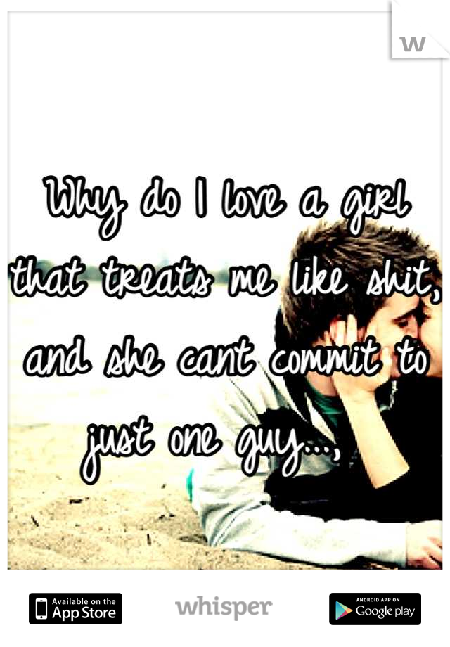 Why do I love a girl that treats me like shit, and she cant commit to just one guy..., 