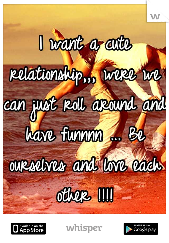 I want a cute relationship,,, were we can just roll around and have funnnn ... Be ourselves and love each other !!!!