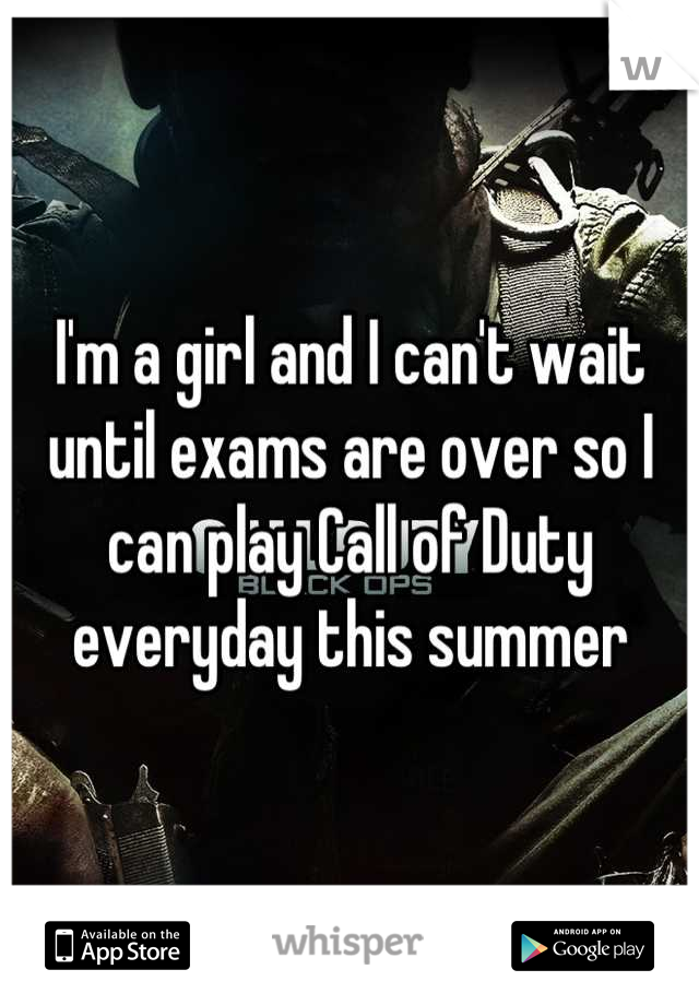 I'm a girl and I can't wait until exams are over so I can play Call of Duty everyday this summer