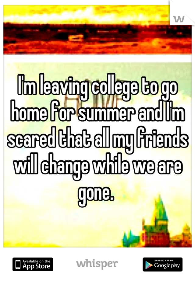 I'm leaving college to go home for summer and I'm scared that all my friends will change while we are gone. 