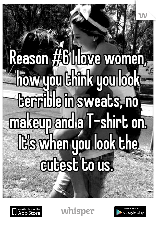 Reason #6 I love women, how you think you look terrible in sweats, no makeup and a T-shirt on. It's when you look the cutest to us. 