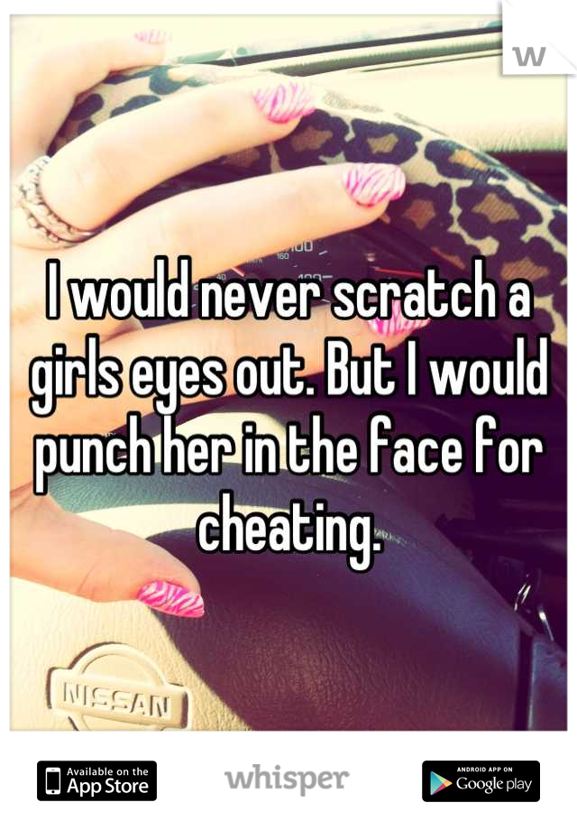 I would never scratch a girls eyes out. But I would punch her in the face for cheating.