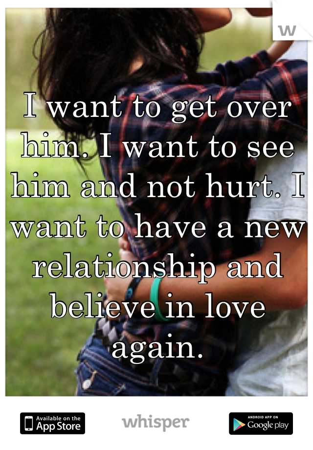 I want to get over him. I want to see him and not hurt. I want to have a new relationship and believe in love again.