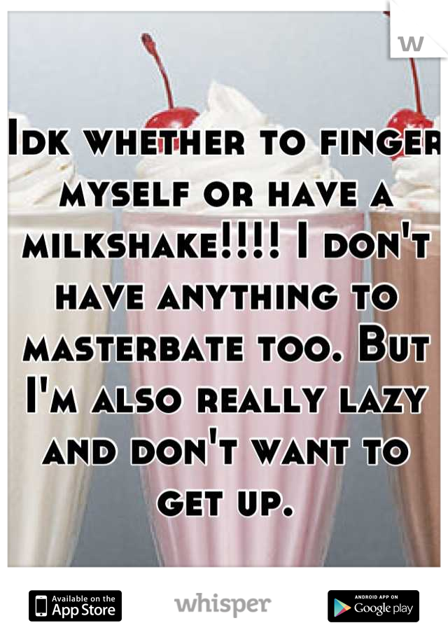Idk whether to finger myself or have a milkshake!!!! I don't have anything to masterbate too. But I'm also really lazy and don't want to get up.