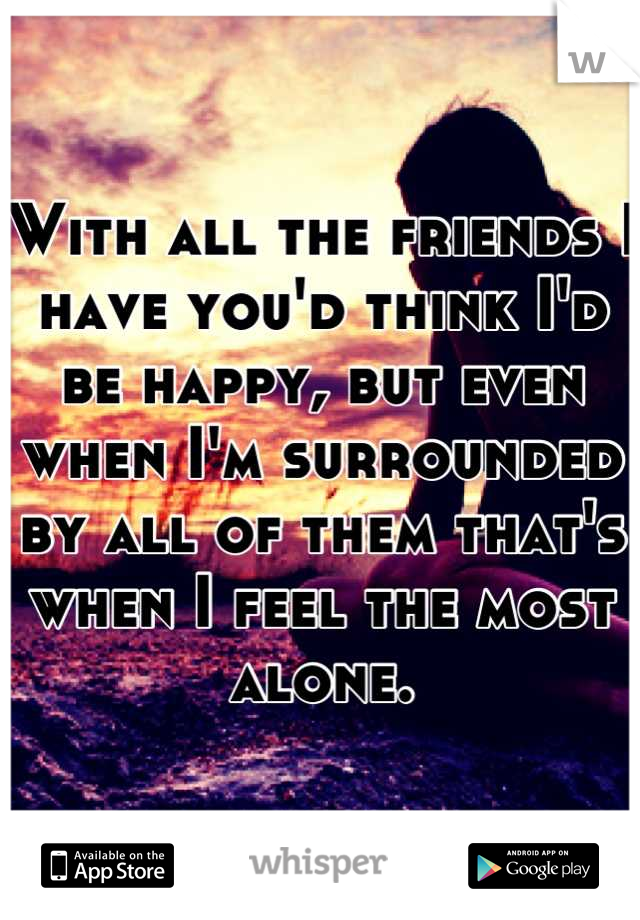 With all the friends I have you'd think I'd be happy, but even when I'm surrounded by all of them that's when I feel the most alone.