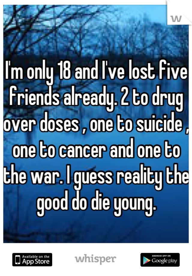 I'm only 18 and I've lost five friends already. 2 to drug over doses , one to suicide , one to cancer and one to the war. I guess reality the good do die young.