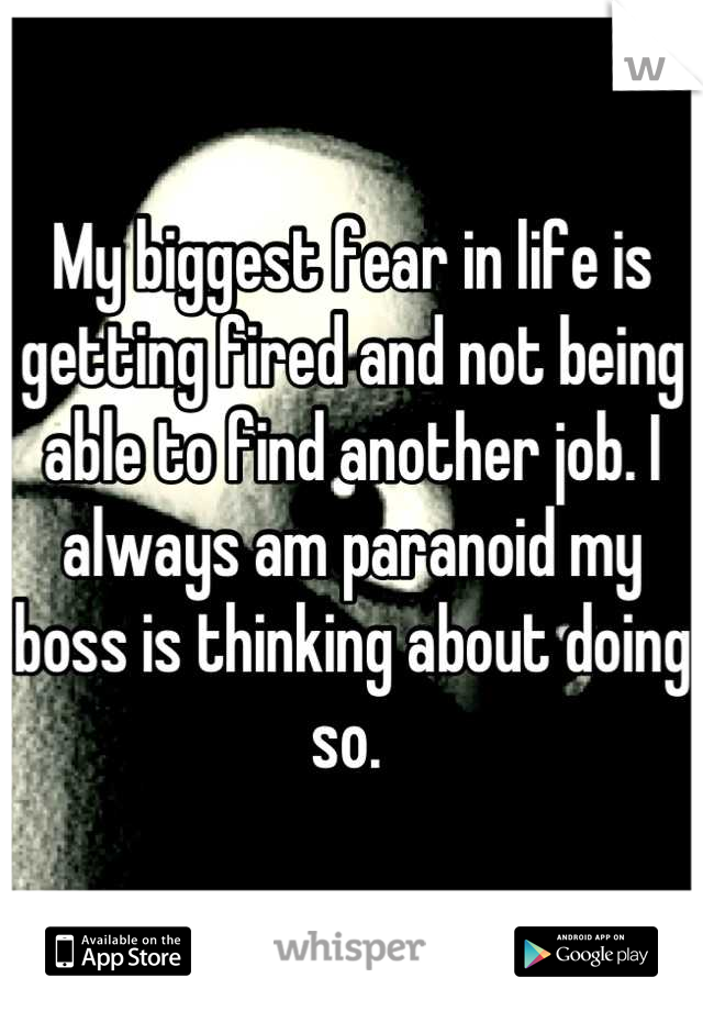 My biggest fear in life is getting fired and not being able to find another job. I always am paranoid my boss is thinking about doing so. 