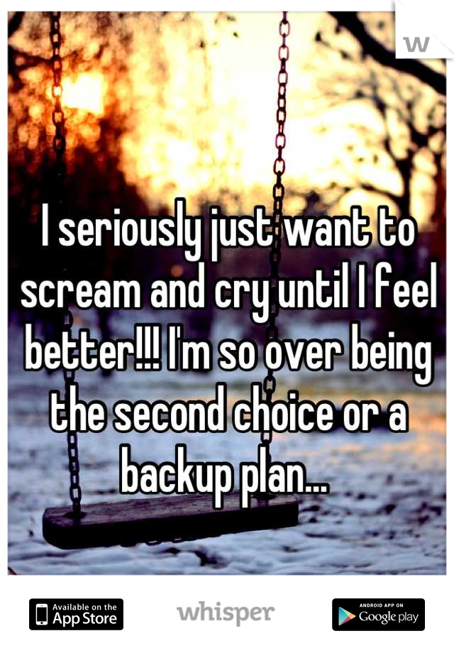 I seriously just want to scream and cry until I feel better!!! I'm so over being the second choice or a backup plan... 