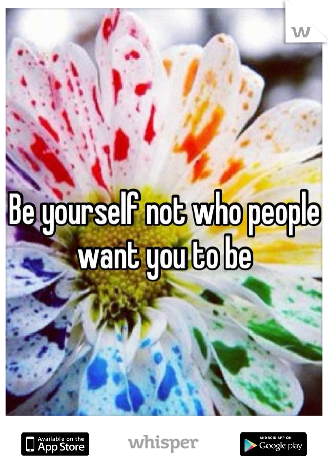 Be yourself not who people want you to be