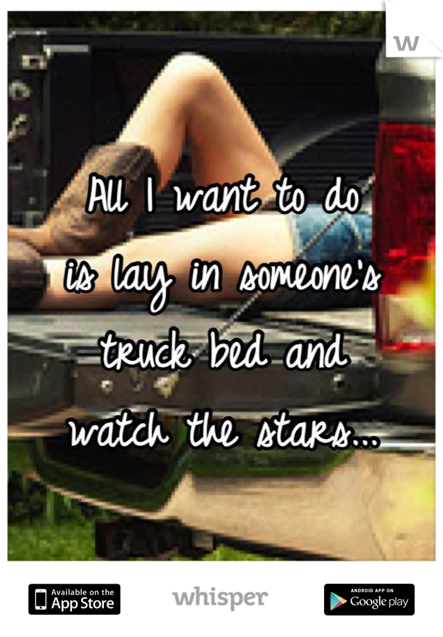 All I want to do 
is lay in someone's 
truck bed and 
watch the stars...