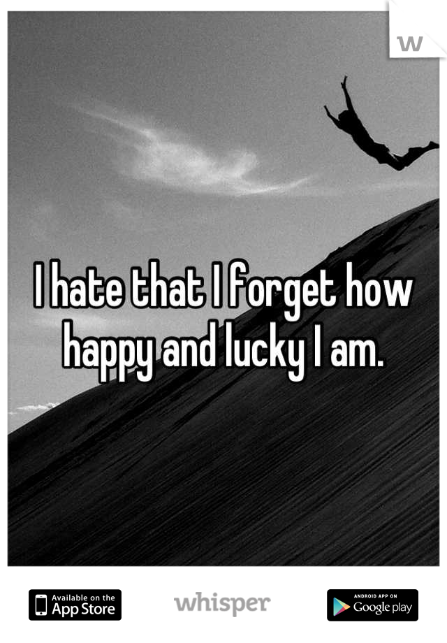 I hate that I forget how happy and lucky I am.
