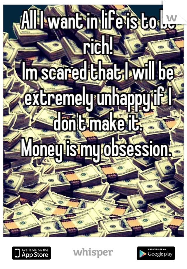 All I want in life is to be rich! 
Im scared that I will be extremely unhappy if I don't make it. 
Money is my obsession. 