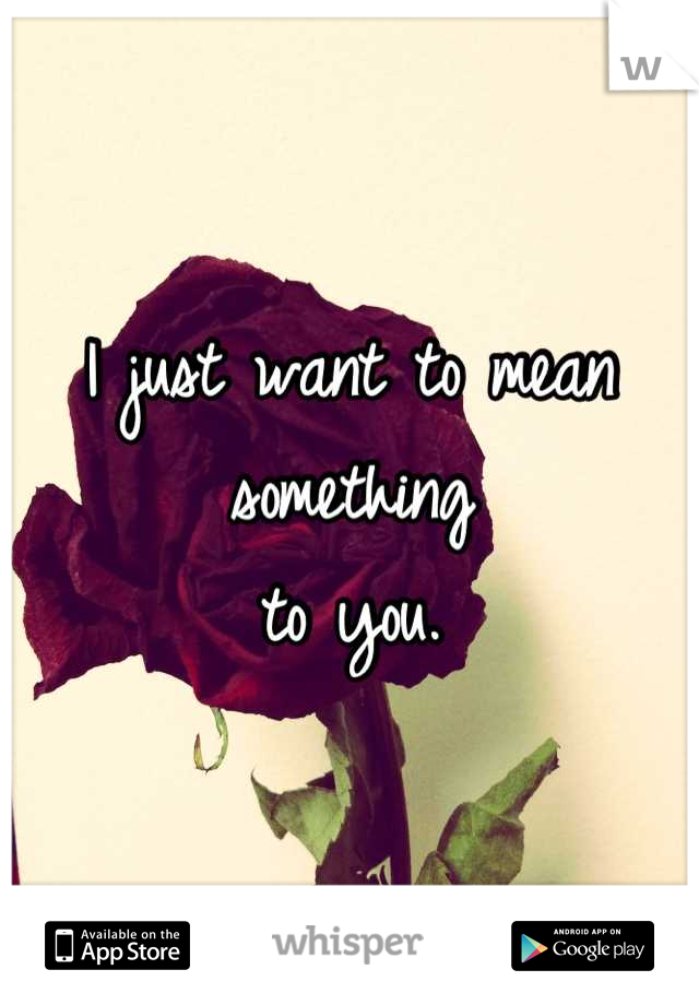 I just want to mean 
something
to you.