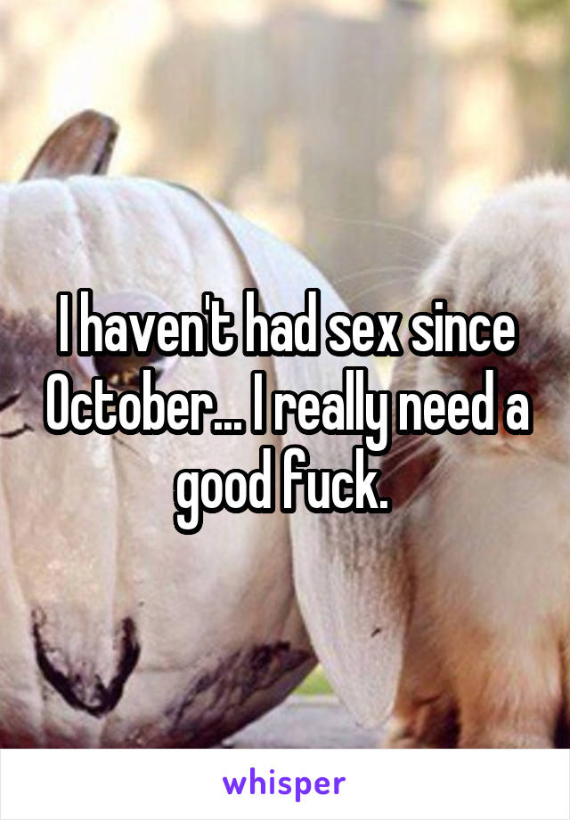 I haven't had sex since October... I really need a good fuck. 