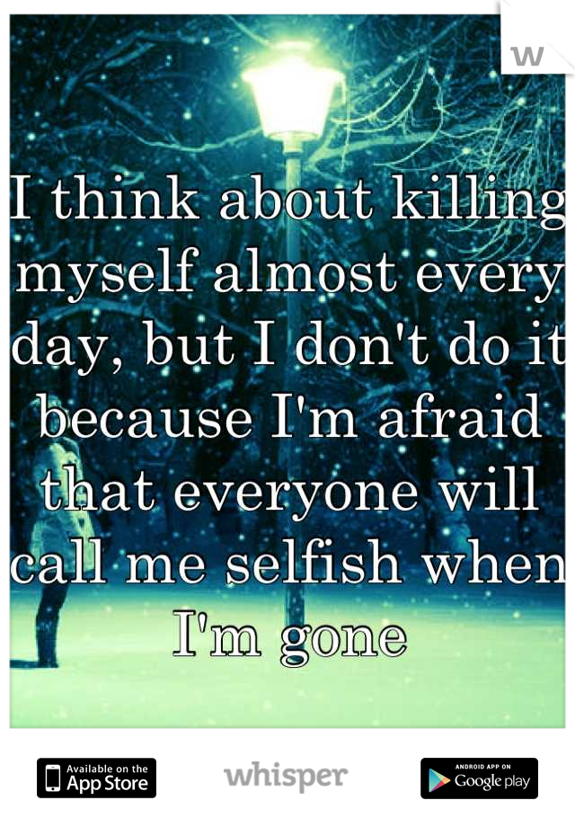 I think about killing myself almost every day, but I don't do it because I'm afraid that everyone will call me selfish when I'm gone