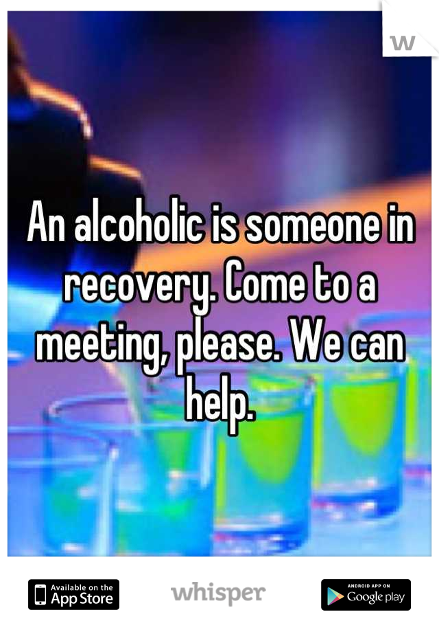An alcoholic is someone in recovery. Come to a meeting, please. We can help.