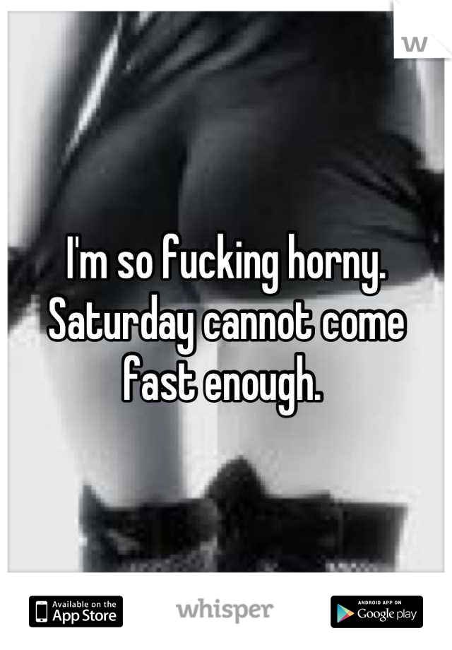 I'm so fucking horny. Saturday cannot come fast enough. 