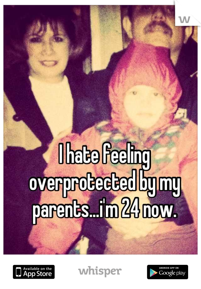 I hate feeling overprotected by my parents...i'm 24 now.