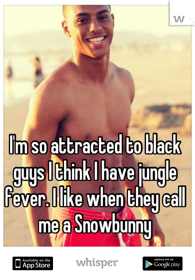 I'm so attracted to black guys I think I have jungle fever. I like when they call me a Snowbunny