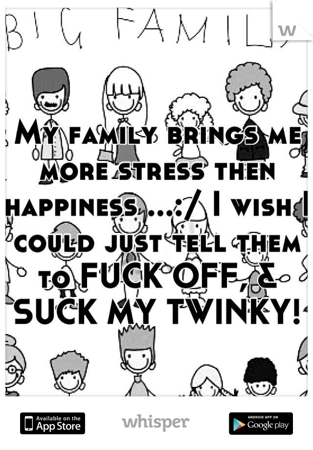 My family brings me more stress then happiness ...:/ I wish I could just tell them to FUCK OFF, & SUCK MY TWINKY!