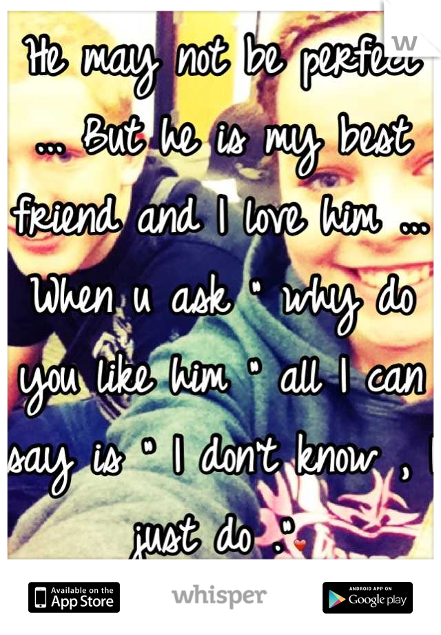 He may not be perfect ... But he is my best friend and I love him ... When u ask " why do you like him " all I can say is " I don't know , I just do ."❤