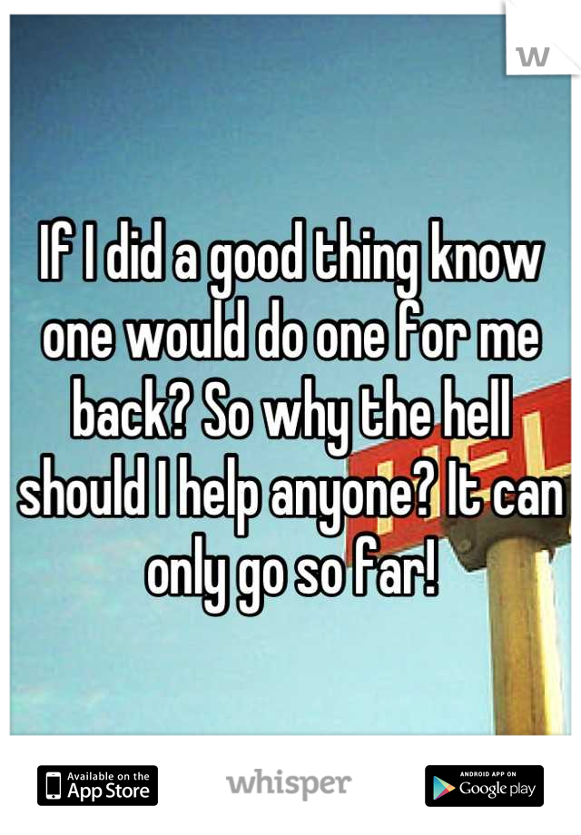 If I did a good thing know one would do one for me back? So why the hell should I help anyone? It can only go so far!