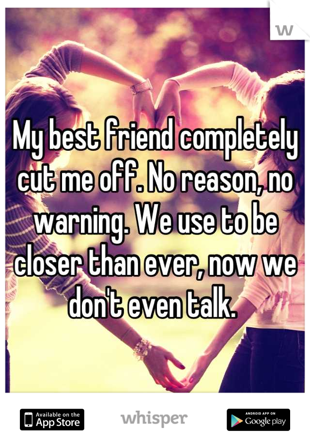 My best friend completely cut me off. No reason, no warning. We use to be closer than ever, now we don't even talk. 