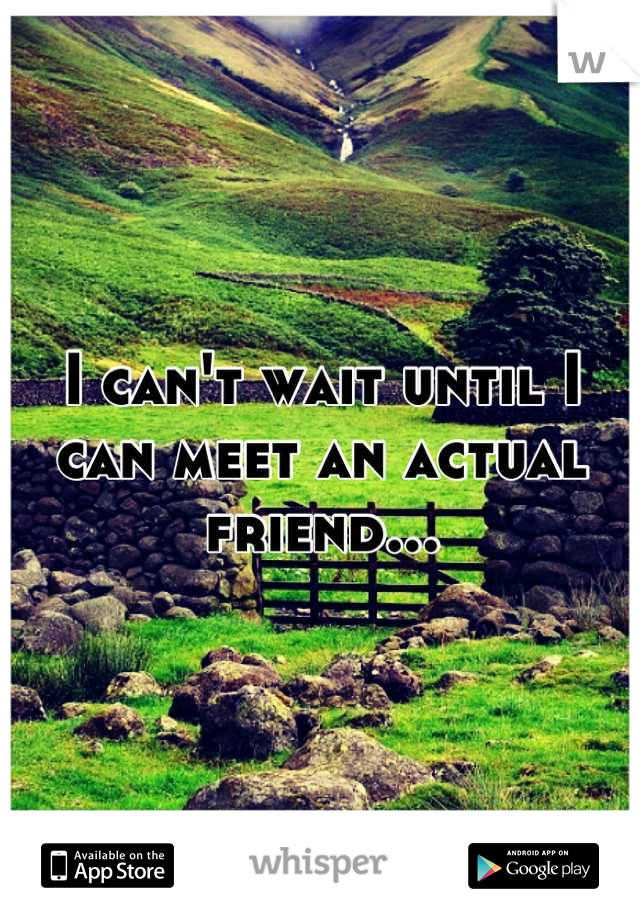 I can't wait until I can meet an actual friend...