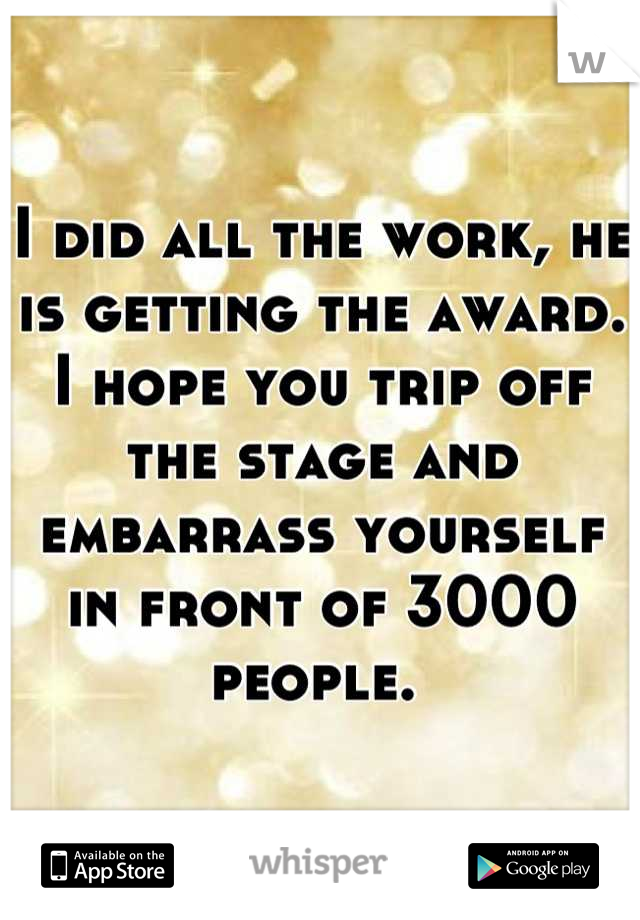 I did all the work, he is getting the award. I hope you trip off the stage and embarrass yourself in front of 3000 people. 