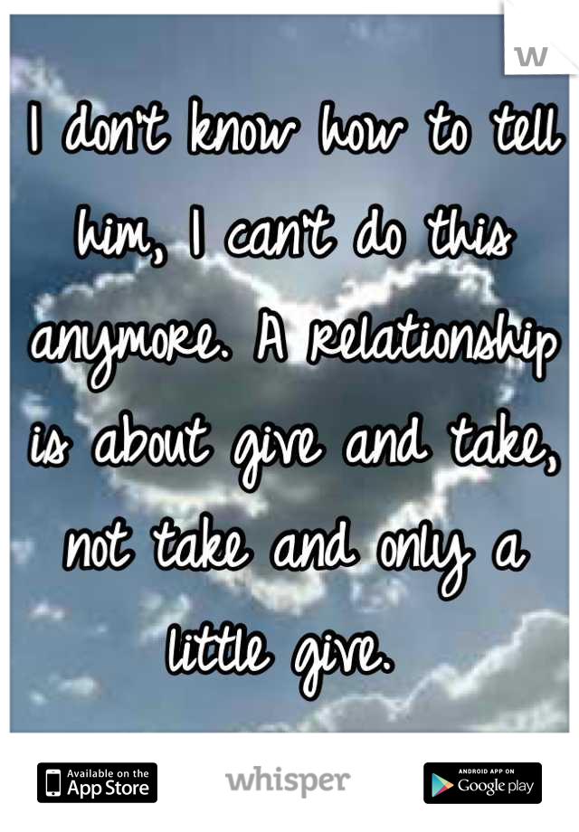 I don't know how to tell him, I can't do this anymore. A relationship is about give and take, not take and only a little give. 