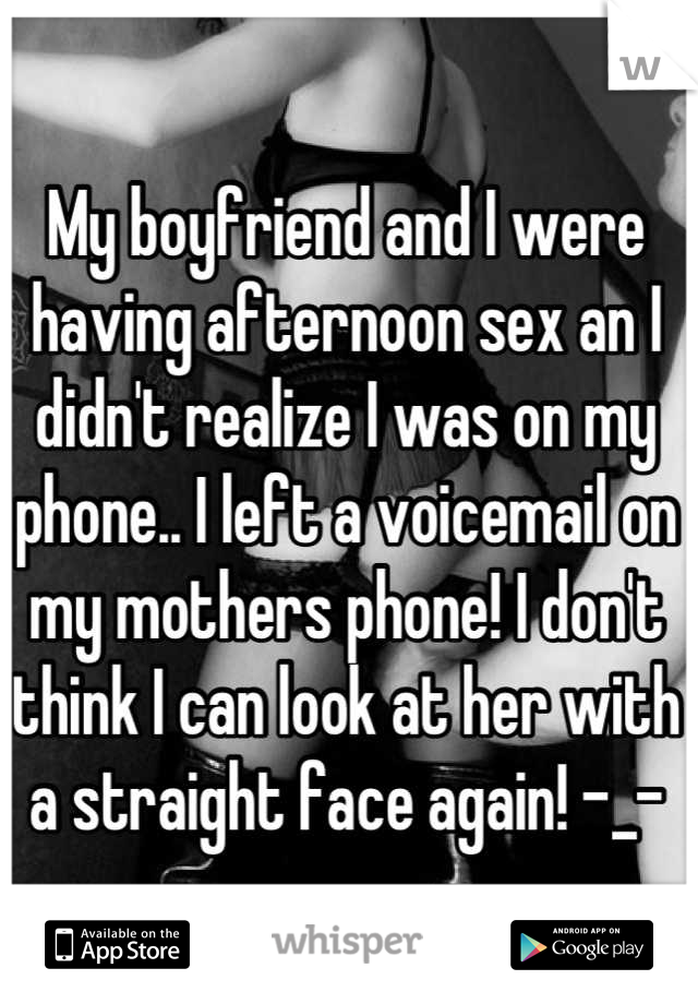 My boyfriend and I were having afternoon sex an I didn't realize I was on my phone.. I left a voicemail on my mothers phone! I don't think I can look at her with a straight face again! -_-